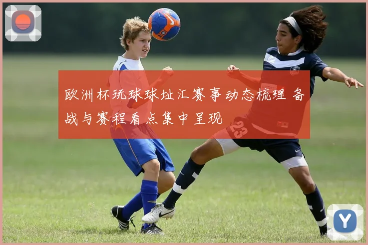 欧洲杯玩球球址汇赛事动态梳理 备战与赛程看点集中呈现