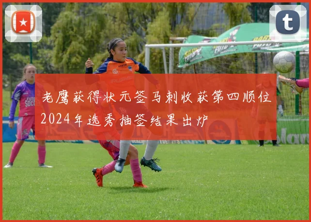 老鹰获得状元签马刺收获第四顺位2024年选秀抽签结果出炉
