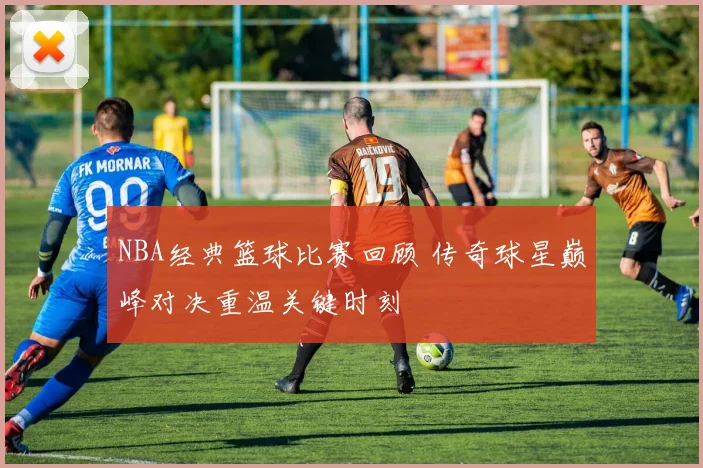 NBA经典篮球比赛回顾 传奇球星巅峰对决重温关键时刻