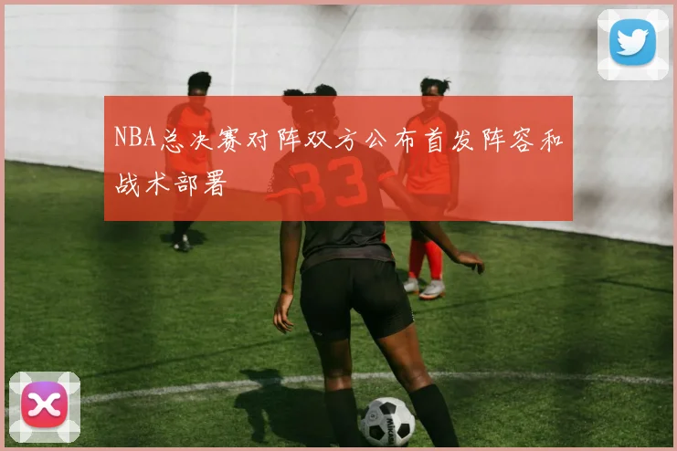 NBA总决赛对阵双方公布首发阵容和战术部署