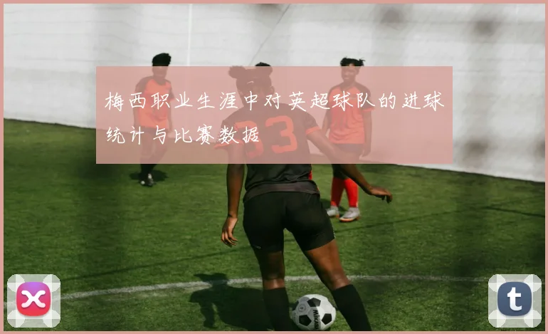 梅西职业生涯中对英超球队的进球统计与比赛数据