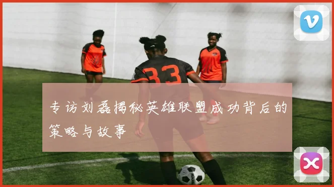 专访刘磊揭秘英雄联盟成功背后的策略与故事