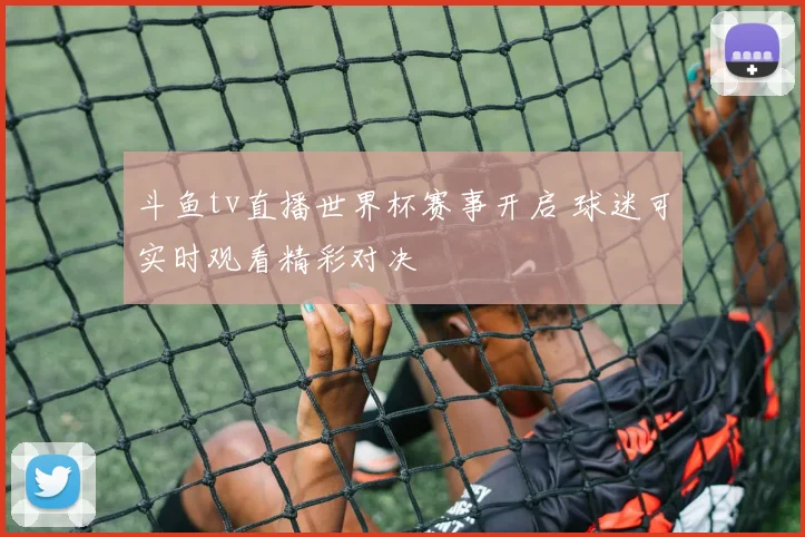 斗鱼tv直播世界杯赛事开启 球迷可实时观看精彩对决