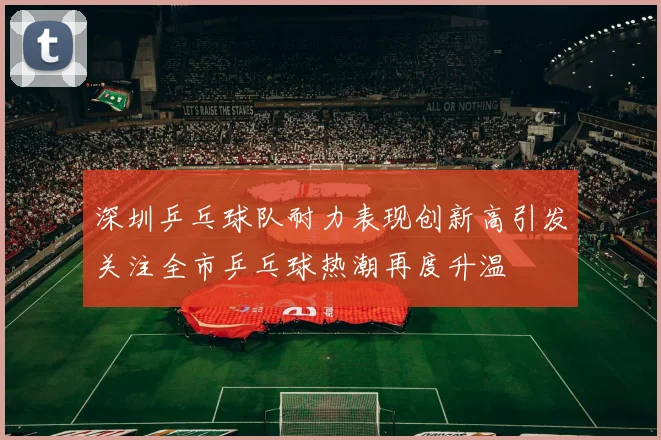 深圳乒乓球队耐力表现创新高引发关注全市乒乓球热潮再度升温