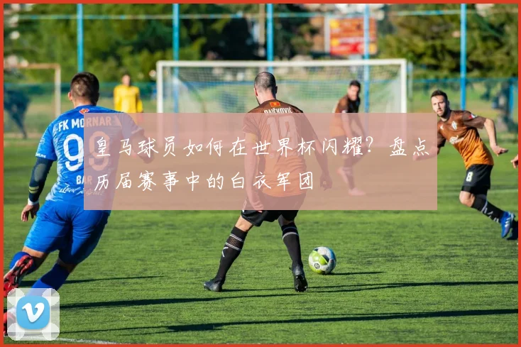 皇马球员如何在世界杯闪耀?盘点历届赛事中的白衣军团
