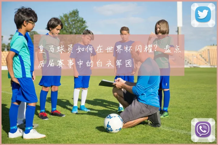 皇马球员如何在世界杯闪耀?盘点历届赛事中的白衣军团