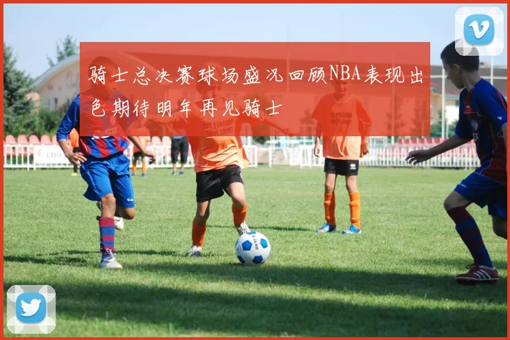 骑士总决赛球场盛况回顾NBA表现出色期待明年再见骑士