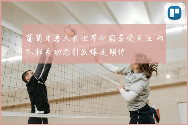 葡萄牙意大利世界杯前景受关注 两队相关动态引发球迷期待