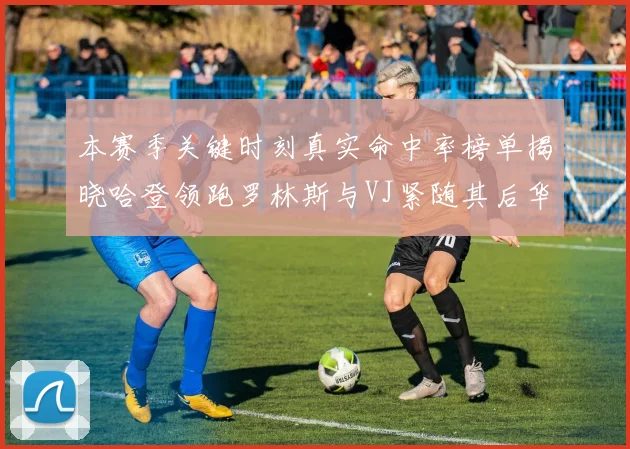 本赛季关键时刻真实命中率榜单揭晓哈登领跑罗林斯与VJ紧随其后华子位列第四