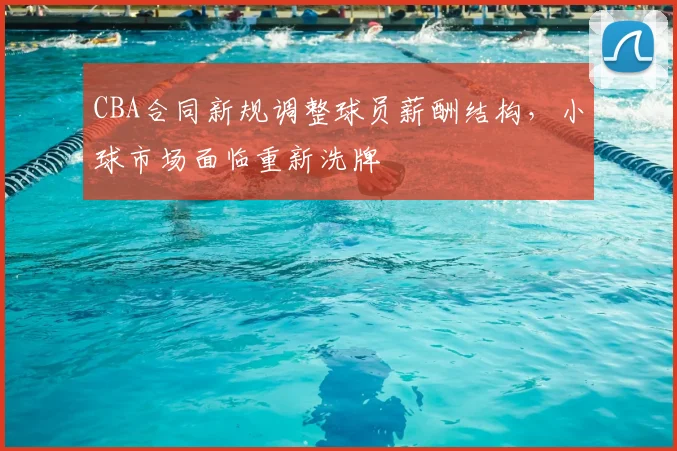 CBA合同新规调整球员薪酬结构，小球市场面临重新洗牌