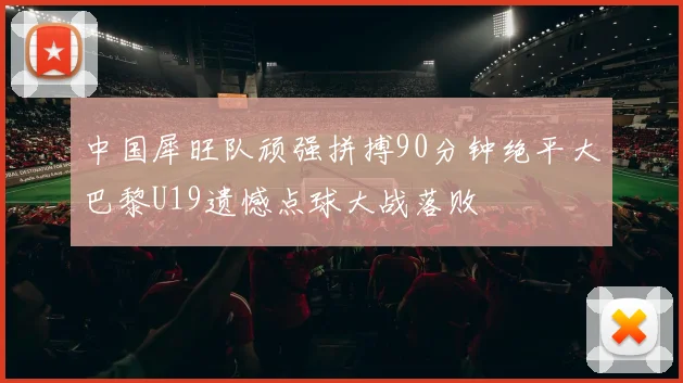 中国犀旺队顽强拼搏90分钟绝平大巴黎U19遗憾点球大战落败