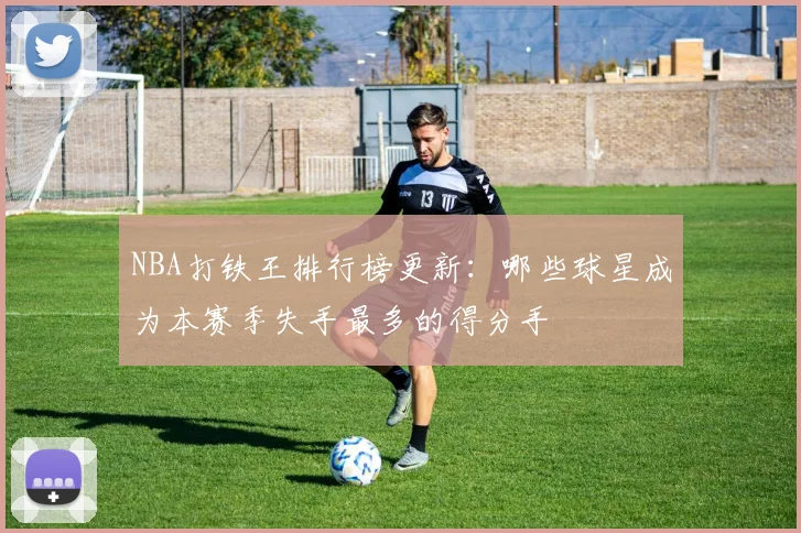 NBA打铁王排行榜更新：哪些球星成为本赛季失手最多的得分手