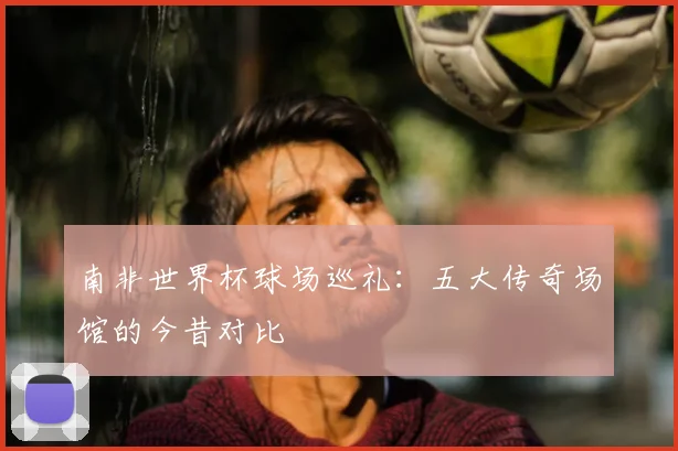 南非世界杯球场巡礼:五大传奇场馆的今昔对比