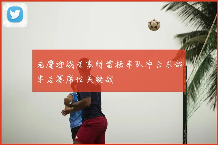老鹰迎战活塞特雷杨率队冲击东部季后赛席位关键战