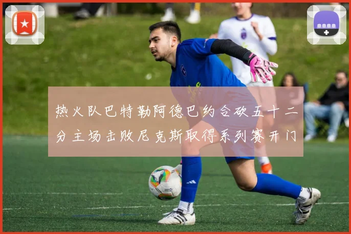 热火队巴特勒阿德巴约合砍五十二分主场击败尼克斯取得系列赛开门红