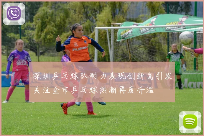 深圳乒乓球队耐力表现创新高引发关注全市乒乓球热潮再度升温