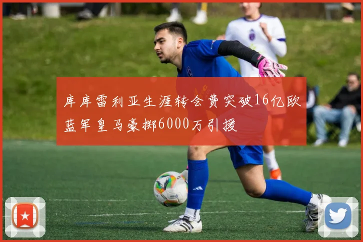 库库雷利亚生涯转会费突破16亿欧蓝军皇马豪掷6000万引援