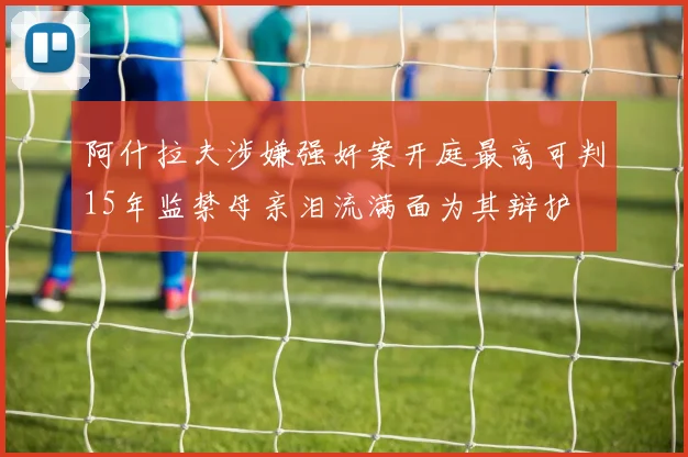 阿什拉夫涉嫌强奸案开庭最高可判15年监禁母亲泪流满面为其辩护