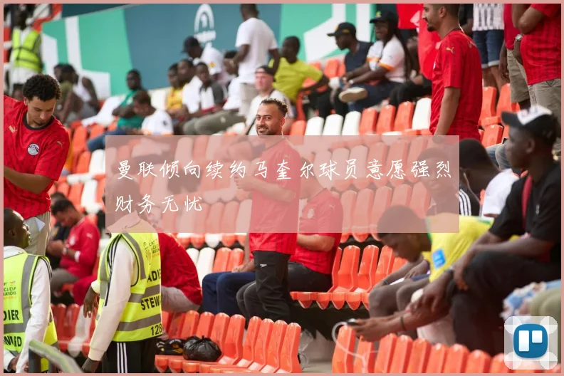曼联倾向续约马奎尔球员意愿强烈财务无忧