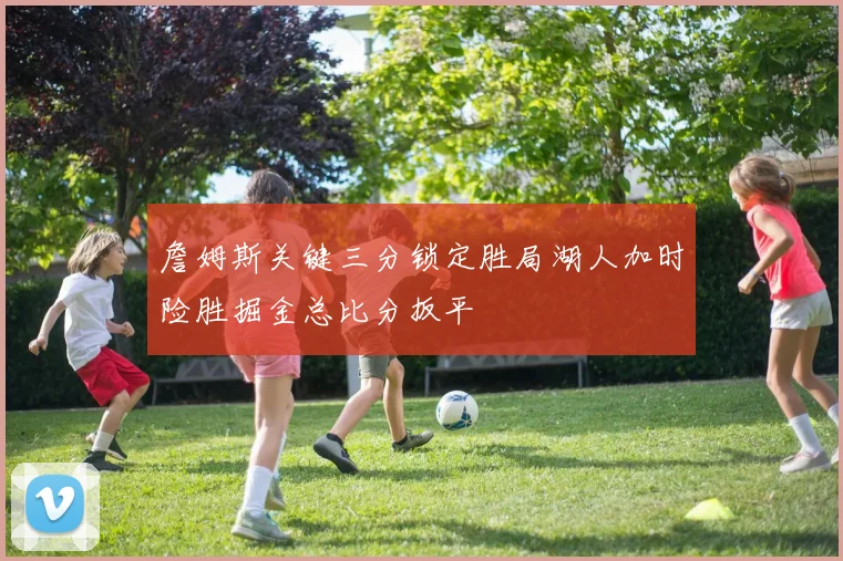 詹姆斯关键三分锁定胜局湖人加时险胜掘金总比分扳平