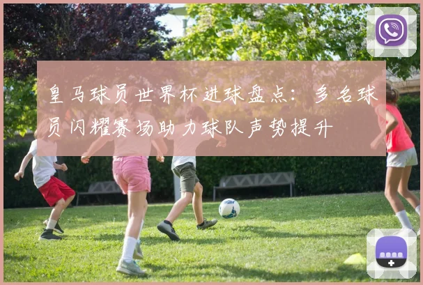 皇马球员世界杯进球盘点:多名球员闪耀赛场助力球队声势提升