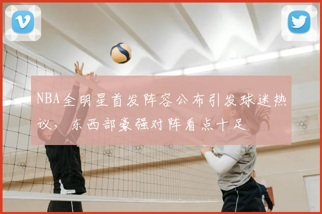 NBA全明星首发阵容公布引发球迷热议，东西部豪强对阵看点十足