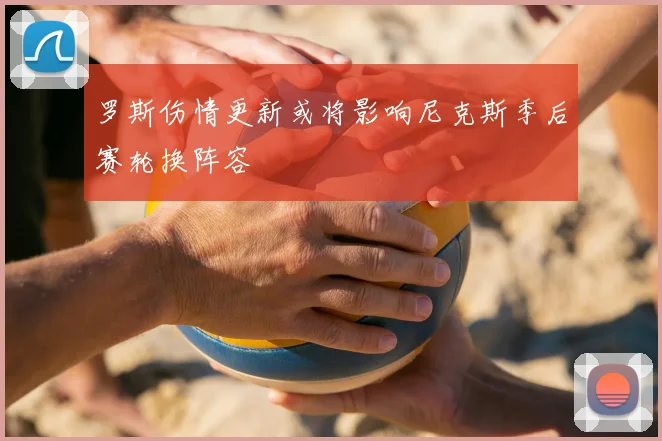 罗斯伤情更新或将影响尼克斯季后赛轮换阵容