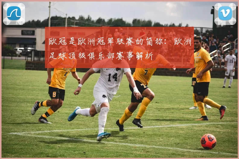 欧冠是欧洲冠军联赛的简称:欧洲足球顶级俱乐部赛事解析