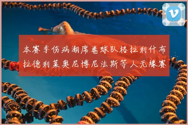 本赛季伤病潮席卷球队格拉利什布拉德利莱奥尼博尼法斯等人无缘赛季余下比赛
