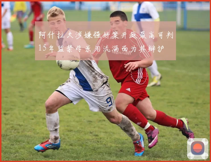 阿什拉夫涉嫌强奸案开庭最高可判15年监禁母亲泪流满面为其辩护