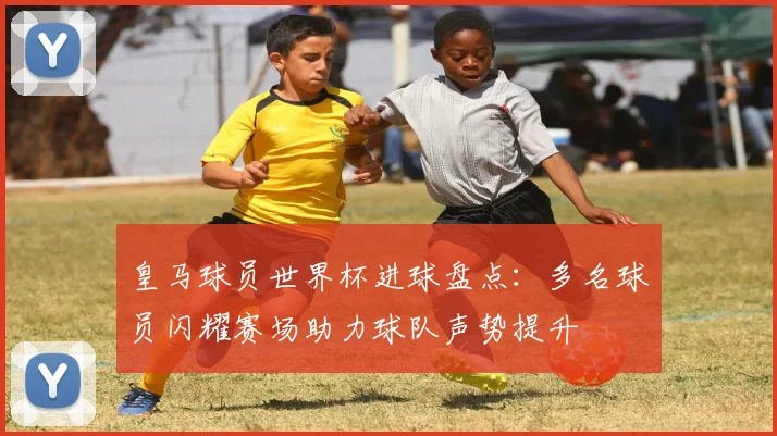 皇马球员世界杯进球盘点：多名球员闪耀赛场助力球队声势提升